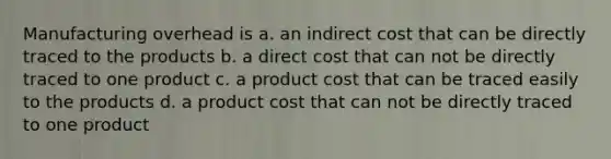 Manufacturing overhead is a. an indirect cost that can be directly traced to the products b. a direct cost that can not be directly traced to one product c. a product cost that can be traced easily to the products d. a product cost that can not be directly traced to one product