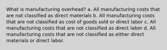 What is manufacturing overhead? a. All manufacturing costs that are not classified as direct materials b. All manufacturing costs that are not classified as cost of goods sold or direct labor c. All manufacturing costs that are not classified as direct labor d. All manufacturing costs that are not classified as either direct materials or direct labor.