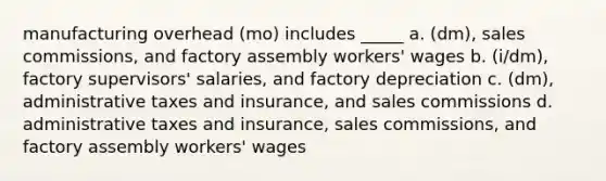 manufacturing overhead (mo) includes _____ a. (dm), sales commissions, and factory assembly workers' wages b. (i/dm), factory supervisors' salaries, and factory depreciation c. (dm), administrative taxes and insurance, and sales commissions d. administrative taxes and insurance, sales commissions, and factory assembly workers' wages