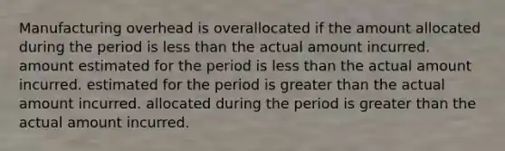 Manufacturing overhead is overallocated if the amount allocated during the period is less than the actual amount incurred. amount estimated for the period is less than the actual amount incurred. estimated for the period is greater than the actual amount incurred. allocated during the period is greater than the actual amount incurred.