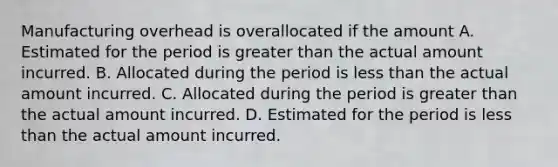 Manufacturing overhead is overallocated if the amount A. Estimated for the period is greater than the actual amount incurred. B. Allocated during the period is less than the actual amount incurred. C. Allocated during the period is greater than the actual amount incurred. D. Estimated for the period is less than the actual amount incurred.