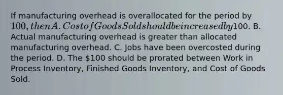 If manufacturing overhead is overallocated for the period by​ 100, then A. Cost of Goods Sold should be increased by​100. B. Actual manufacturing overhead is greater than allocated manufacturing overhead. C. Jobs have been overcosted during the period. D. The​ 100 should be prorated between Work in Process​ Inventory, Finished Goods​ Inventory, and Cost of Goods Sold.