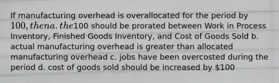 If manufacturing overhead is overallocated for the period by 100, then a. the100 should be prorated between Work in Process Inventory, Finished Goods Inventory, and Cost of Goods Sold b. actual manufacturing overhead is greater than allocated manufacturing overhead c. jobs have been overcosted during the period d. cost of goods sold should be increased by 100