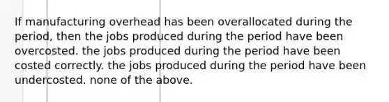 If manufacturing overhead has been overallocated during the period, then the jobs produced during the period have been overcosted. the jobs produced during the period have been costed correctly. the jobs produced during the period have been undercosted. none of the above.