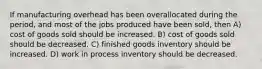 If manufacturing overhead has been overallocated during the period, and most of the jobs produced have been sold, then A) cost of goods sold should be increased. B) cost of goods sold should be decreased. C) finished goods inventory should be increased. D) work in process inventory should be decreased.