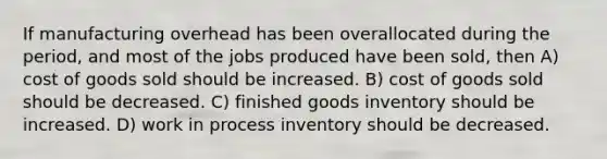 If manufacturing overhead has been overallocated during the period, and most of the jobs produced have been sold, then A) cost of goods sold should be increased. B) cost of goods sold should be decreased. C) finished goods inventory should be increased. D) work in process inventory should be decreased.