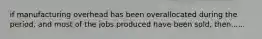 if manufacturing overhead has been overallocated during the period, and most of the jobs produced have been sold, then......