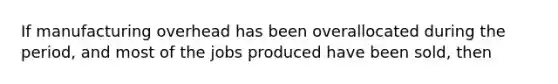 If manufacturing overhead has been overallocated during the period, and most of the jobs produced have been sold, then