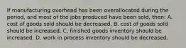 If manufacturing overhead has been overallocated during the period, and most of the jobs produced have been sold, then: A. cost of goods sold should be decreased. B. cost of goods sold should be increased. C. finished goods inventory should be increased. D. work in process inventory should be decreased.