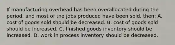 If manufacturing overhead has been overallocated during the period, and most of the jobs produced have been sold, then: A. cost of goods sold should be decreased. B. cost of goods sold should be increased. C. finished goods inventory should be increased. D. work in process inventory should be decreased.