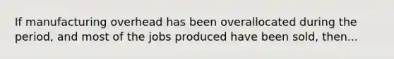 If manufacturing overhead has been overallocated during the period, and most of the jobs produced have been sold, then...
