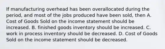 If manufacturing overhead has been overallocated during the​ period, and most of the jobs produced have been​ sold, then A. Cost of Goods Sold on the income statement should be increased. B. finished goods inventory should be increased. C. work in process inventory should be decreased. D. Cost of Goods Sold on the income statement should be decreased.