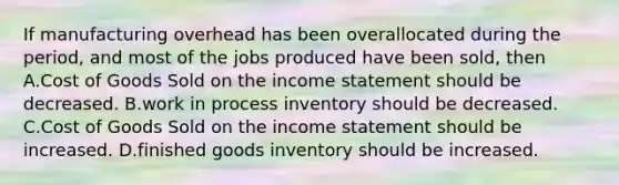 If manufacturing overhead has been overallocated during the​ period, and most of the jobs produced have been​ sold, then A.Cost of Goods Sold on the income statement should be decreased. B.work in process inventory should be decreased. C.Cost of Goods Sold on the income statement should be increased. D.finished goods inventory should be increased.