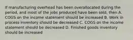 If manufacturing overhead has been overallocated during the period, and most of the jobs produced have been sold, then A. COGS on the income statement should be increased B. Work in process inventory should be decreased C. COGS on the income statement should be decreased D. Finished goods inventory should be increased