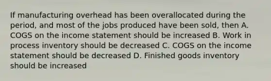 If manufacturing overhead has been overallocated during the period, and most of the jobs produced have been sold, then A. COGS on the income statement should be increased B. Work in process inventory should be decreased C. COGS on the income statement should be decreased D. Finished goods inventory should be increased