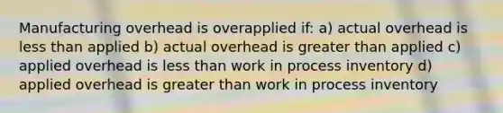 Manufacturing overhead is overapplied if: a) actual overhead is less than applied b) actual overhead is greater than applied c) applied overhead is less than work in process inventory d) applied overhead is greater than work in process inventory