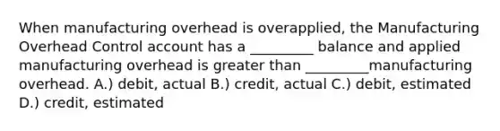 When manufacturing overhead is overapplied, the Manufacturing Overhead Control account has a _________ balance and applied manufacturing overhead is greater than _________manufacturing overhead. A.) debit, actual B.) credit, actual C.) debit, estimated D.) credit, estimated