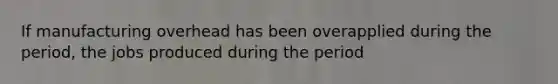 If manufacturing overhead has been overapplied during the period, the jobs produced during the period