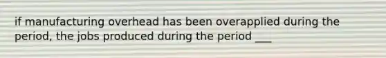 if manufacturing overhead has been overapplied during the period, the jobs produced during the period ___