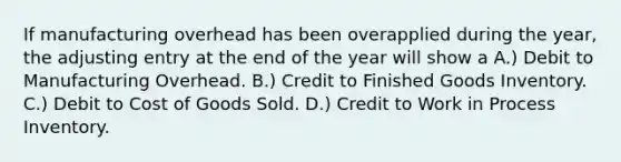 If manufacturing overhead has been overapplied during the year, the adjusting entry at the end of the year will show a A.) Debit to Manufacturing Overhead. B.) Credit to Finished Goods Inventory. C.) Debit to Cost of Goods Sold. D.) Credit to Work in Process Inventory.