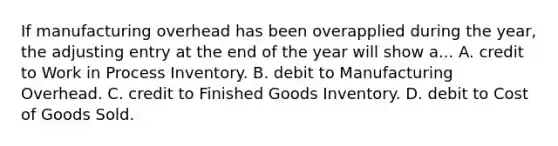 If manufacturing overhead has been overapplied during the year, the adjusting entry at the end of the year will show a... A. credit to Work in Process Inventory. B. debit to Manufacturing Overhead. C. credit to Finished Goods Inventory. D. debit to Cost of Goods Sold.