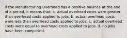 If the Manufacturing Overhead has a positive balance at the end of a period, it means that: a. actual overhead costs were greater than overhead costs applied to jobs. b. actual overhead costs were less than overhead costs applied to jobs. c. actual overhead costs were equal to overhead costs applied to jobs. d. no jobs have been completed.