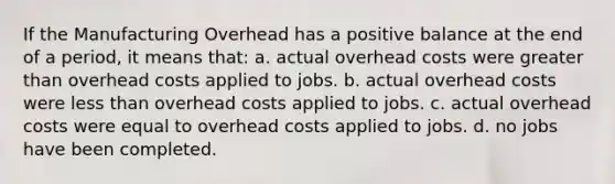 If the Manufacturing Overhead has a positive balance at the end of a period, it means that: a. actual overhead costs were greater than overhead costs applied to jobs. b. actual overhead costs were less than overhead costs applied to jobs. c. actual overhead costs were equal to overhead costs applied to jobs. d. no jobs have been completed.