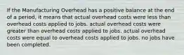 If the Manufacturing Overhead has a positive balance at the end of a period, it means that actual overhead costs were less than overhead costs applied to jobs. actual overhead costs were greater than overhead costs applied to jobs. actual overhead costs were equal to overhead costs applied to jobs. no jobs have been completed.