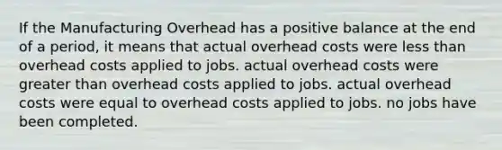 If the Manufacturing Overhead has a positive balance at the end of a period, it means that actual overhead costs were less than overhead costs applied to jobs. actual overhead costs were greater than overhead costs applied to jobs. actual overhead costs were equal to overhead costs applied to jobs. no jobs have been completed.