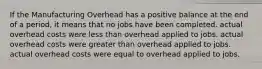 If the Manufacturing Overhead has a positive balance at the end of a period, it means that no jobs have been completed. actual overhead costs were less than overhead applied to jobs. actual overhead costs were greater than overhead applied to jobs. actual overhead costs were equal to overhead applied to jobs.