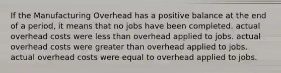 If the Manufacturing Overhead has a positive balance at the end of a period, it means that no jobs have been completed. actual overhead costs were less than overhead applied to jobs. actual overhead costs were greater than overhead applied to jobs. actual overhead costs were equal to overhead applied to jobs.