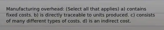 Manufacturing overhead: (Select all that applies) a) contains fixed costs. b) is directly traceable to units produced. c) consists of many different types of costs. d) is an indirect cost.