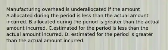 Manufacturing overhead is underallocated if the amount A.allocated during the period is less than the actual amount incurred. B.allocated during the period is greater than the actual amount incurred. C.estimated for the period is less than the actual amount incurred. D. estimated for the period is greater than the actual amount incurred.