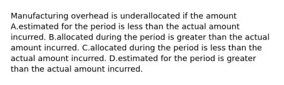 Manufacturing overhead is underallocated if the amount A.estimated for the period is <a href='https://www.questionai.com/knowledge/k7BtlYpAMX-less-than' class='anchor-knowledge'>less than</a> the actual amount incurred. B.allocated during the period is <a href='https://www.questionai.com/knowledge/ktgHnBD4o3-greater-than' class='anchor-knowledge'>greater than</a> the actual amount incurred. C.allocated during the period is less than the actual amount incurred. D.estimated for the period is greater than the actual amount incurred.