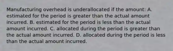 Manufacturing overhead is underallocated if the amount: A. estimated for the period is greater than the actual amount incurred. B. estimated for the period is less than the actual amount incurred. C. allocated during the period is greater than the actual amount incurred. D. allocated during the period is less than the actual amount incurred.