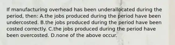 If manufacturing overhead has been underallocated during the period, then: A.the jobs produced during the period have been undercosted. B.the jobs produced during the period have been costed correctly. C.the jobs produced during the period have been overcosted. D.none of the above occur.