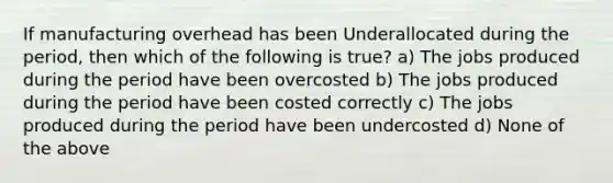 If manufacturing overhead has been Underallocated during the period, then which of the following is true? a) The jobs produced during the period have been overcosted b) The jobs produced during the period have been costed correctly c) The jobs produced during the period have been undercosted d) None of the above