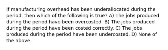 If manufacturing overhead has been underallocated during the period, then which of the following is true? A) The jobs produced during the period have been overcosted. B) The jobs produced during the period have been costed correctly. C) The jobs produced during the period have been undercosted. D) None of the above