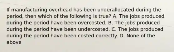 If manufacturing overhead has been underallocated during the period, then which of the following is true? A. The jobs produced during the period have been overcosted. B. The jobs produced during the period have been undercosted. C. The jobs produced during the period have been costed correctly. D. None of the above