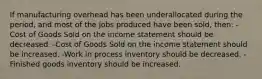 If manufacturing overhead has been underallocated during the period, and most of the jobs produced have been sold, then: -Cost of Goods Sold on the income statement should be decreased. -Cost of Goods Sold on the income statement should be increased. -Work in process inventory should be decreased. -Finished goods inventory should be increased.