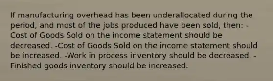 If manufacturing overhead has been underallocated during the period, and most of the jobs produced have been sold, then: -Cost of Goods Sold on the income statement should be decreased. -Cost of Goods Sold on the income statement should be increased. -Work in process inventory should be decreased. -Finished goods inventory should be increased.