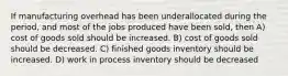 If manufacturing overhead has been underallocated during the period, and most of the jobs produced have been sold, then A) cost of goods sold should be increased. B) cost of goods sold should be decreased. C) finished goods inventory should be increased. D) work in process inventory should be decreased