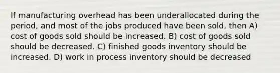 If manufacturing overhead has been underallocated during the period, and most of the jobs produced have been sold, then A) cost of goods sold should be increased. B) cost of goods sold should be decreased. C) finished goods inventory should be increased. D) work in process inventory should be decreased