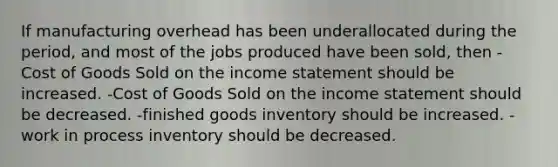 If manufacturing overhead has been underallocated during the period, and most of the jobs produced have been sold, then -Cost of Goods Sold on the income statement should be increased. -Cost of Goods Sold on the income statement should be decreased. -finished goods inventory should be increased. -work in process inventory should be decreased.