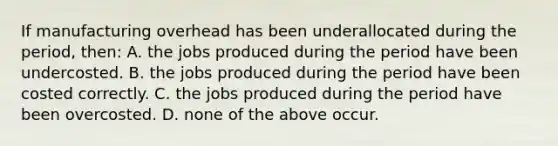 If manufacturing overhead has been underallocated during the period, then: A. the jobs produced during the period have been undercosted. B. the jobs produced during the period have been costed correctly. C. the jobs produced during the period have been overcosted. D. none of the above occur.