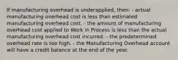 If manufacturing overhead is underapplied, then: - actual manufacturing overhead cost is less than estimated manufacturing overhead cost. - the amount of manufacturing overhead cost applied to Work in Process is less than the actual manufacturing overhead cost incurred. - the predetermined overhead rate is too high. - the Manufacturing Overhead account will have a credit balance at the end of the year.