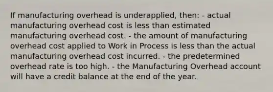 If manufacturing overhead is underapplied, then: - actual manufacturing overhead cost is less than estimated manufacturing overhead cost. - the amount of manufacturing overhead cost applied to Work in Process is less than the actual manufacturing overhead cost incurred. - the predetermined overhead rate is too high. - the Manufacturing Overhead account will have a credit balance at the end of the year.