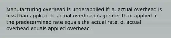 Manufacturing overhead is underapplied if: a. actual overhead is <a href='https://www.questionai.com/knowledge/k7BtlYpAMX-less-than' class='anchor-knowledge'>less than</a> applied. b. actual overhead is <a href='https://www.questionai.com/knowledge/ktgHnBD4o3-greater-than' class='anchor-knowledge'>greater than</a> applied. c. the predetermined rate equals the actual rate. d. actual overhead equals applied overhead.