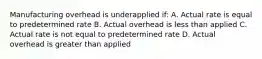 Manufacturing overhead is underapplied if: A. Actual rate is equal to predetermined rate B. Actual overhead is less than applied C. Actual rate is not equal to predetermined rate D. Actual overhead is greater than applied