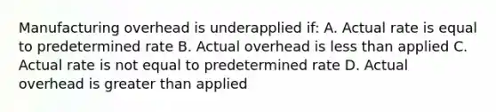 Manufacturing overhead is underapplied if: A. Actual rate is equal to predetermined rate B. Actual overhead is <a href='https://www.questionai.com/knowledge/k7BtlYpAMX-less-than' class='anchor-knowledge'>less than</a> applied C. Actual rate is not equal to predetermined rate D. Actual overhead is <a href='https://www.questionai.com/knowledge/ktgHnBD4o3-greater-than' class='anchor-knowledge'>greater than</a> applied